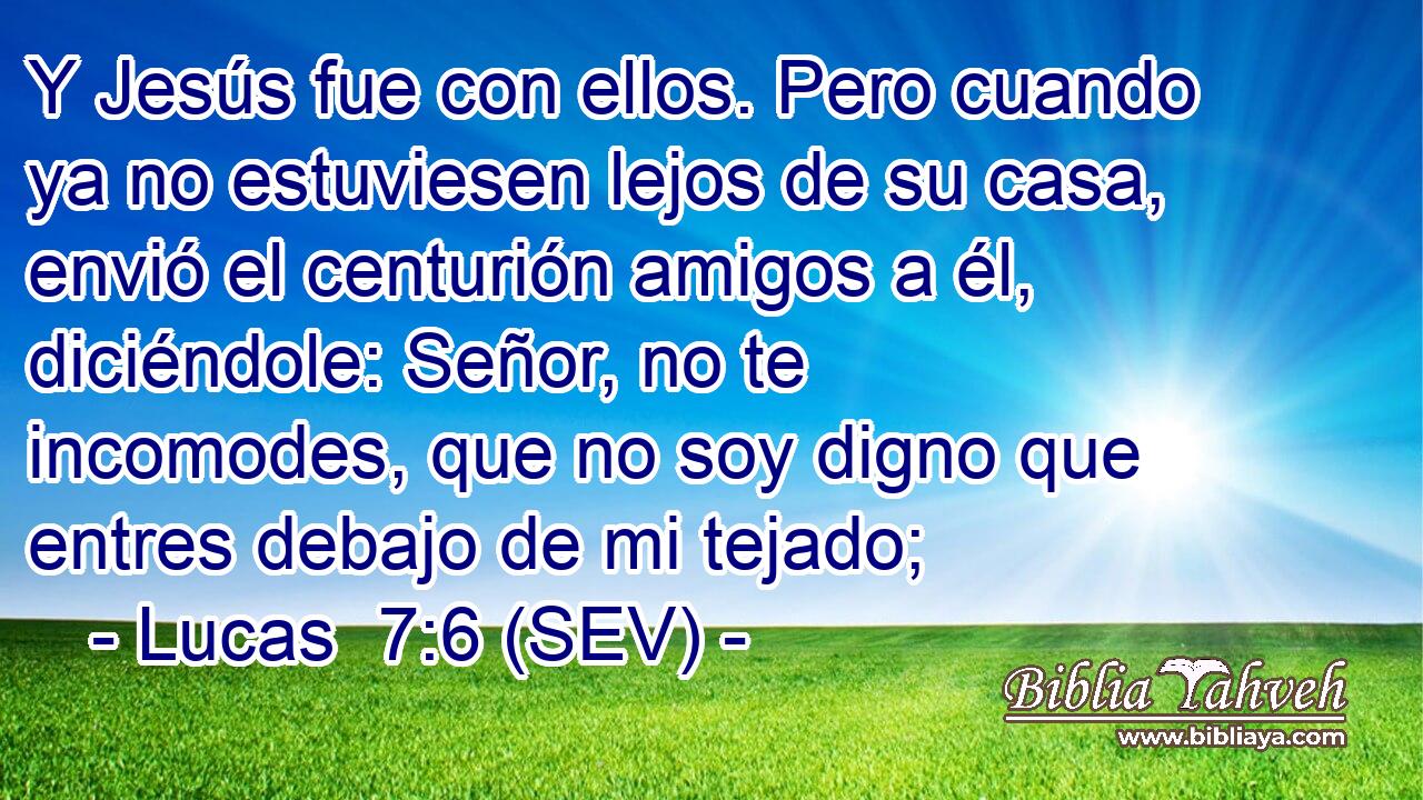 Y Jesús fue con ellos. Pero cuando ya no estuviesen lejos de su casa, envió el centurión amigos a él, diciéndole: Señor, no te incomodes, que no soy digno que entres debajo de mi tejado;