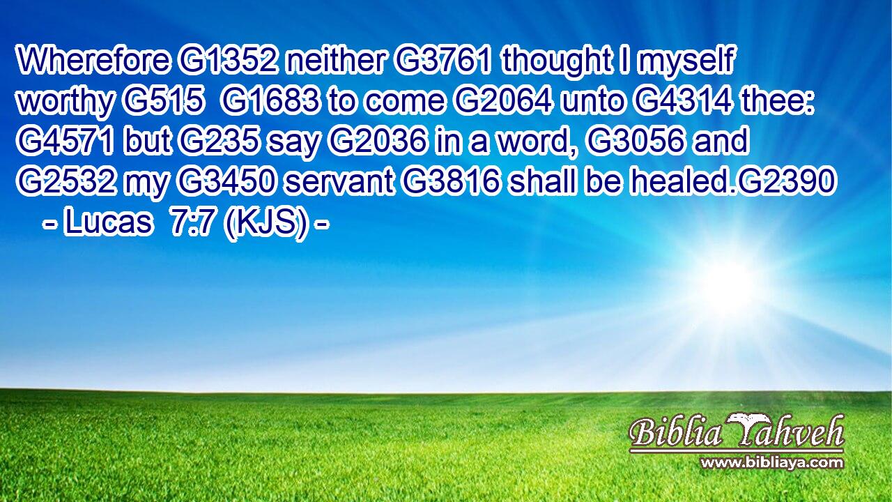 Wherefore G1352 neither G3761 thought I myself worthy G515  G1683 to come G2064 unto G4314 thee: G4571 but G235 say G2036 in a word, G3056 and G2532 my G3450 servant G3816 shall be healed.G2390