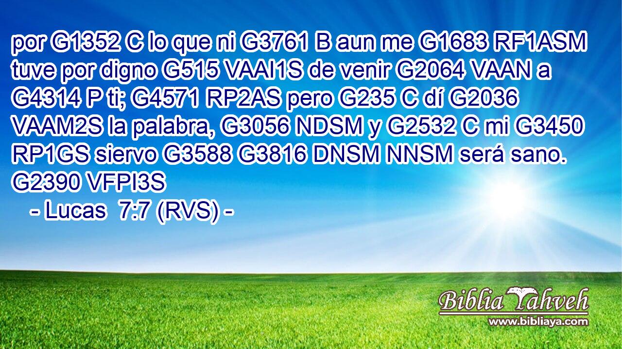por G1352 C lo que ni G3761 B aun me G1683 RF1ASM tuve por digno G515 VAAI1S de venir G2064 VAAN a G4314 P ti; G4571 RP2AS pero G235 C dí G2036 VAAM2S la palabra, G3056 NDSM y G2532 C mi G3450 RP1GS siervo G3588 G3816 DNSM NNSM será sano. G2390 VFPI3S 