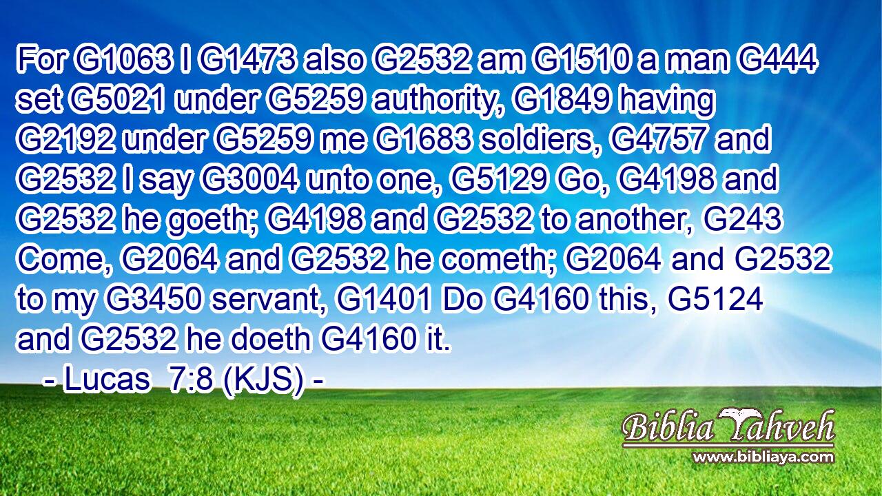 For G1063 I G1473 also G2532 am G1510 a man G444 set G5021 under G5259 authority, G1849 having G2192 under G5259 me G1683 soldiers, G4757 and G2532 I say G3004 unto one, G5129 Go, G4198 and G2532 he goeth; G4198 and G2532 to another, G243 Come, G2064 and G2532 he cometh; G2064 and G2532 to my G3450 servant, G1401 Do G4160 this, G5124 and G2532 he doeth G4160 it.