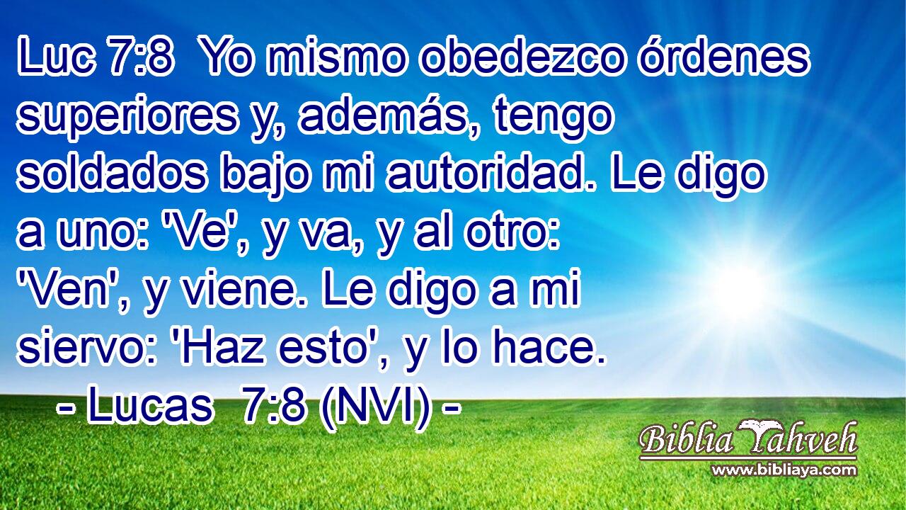 Luc 7:8  Yo mismo obedezco órdenes superiores y, además, tengo soldados bajo mi autoridad. Le digo a uno: 'Ve', y va, y al otro: 'Ven', y viene. Le digo a mi siervo: 'Haz esto', y lo hace. 
