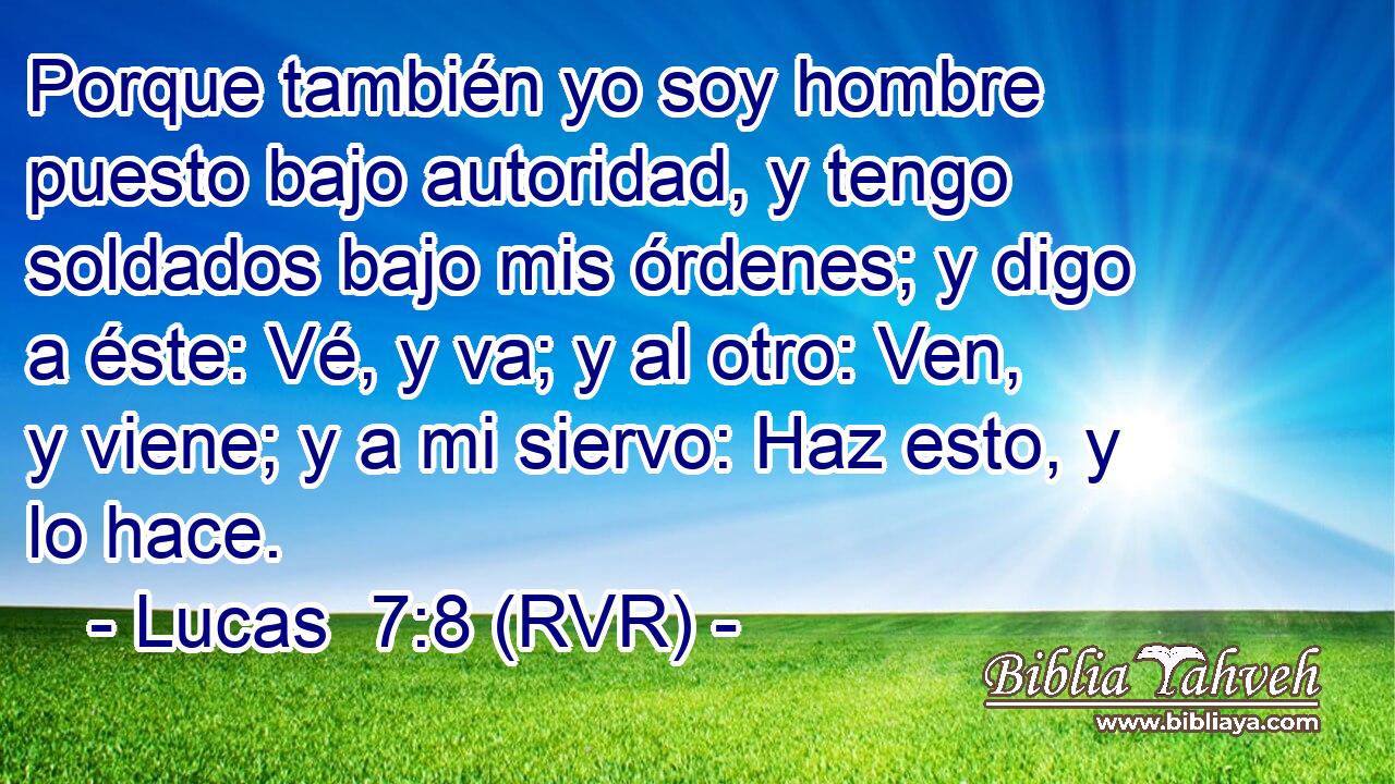 Porque también yo soy hombre puesto bajo autoridad, y tengo soldados bajo mis órdenes; y digo a éste: Vé, y va; y al otro: Ven, y viene; y a mi siervo: Haz esto, y lo hace.