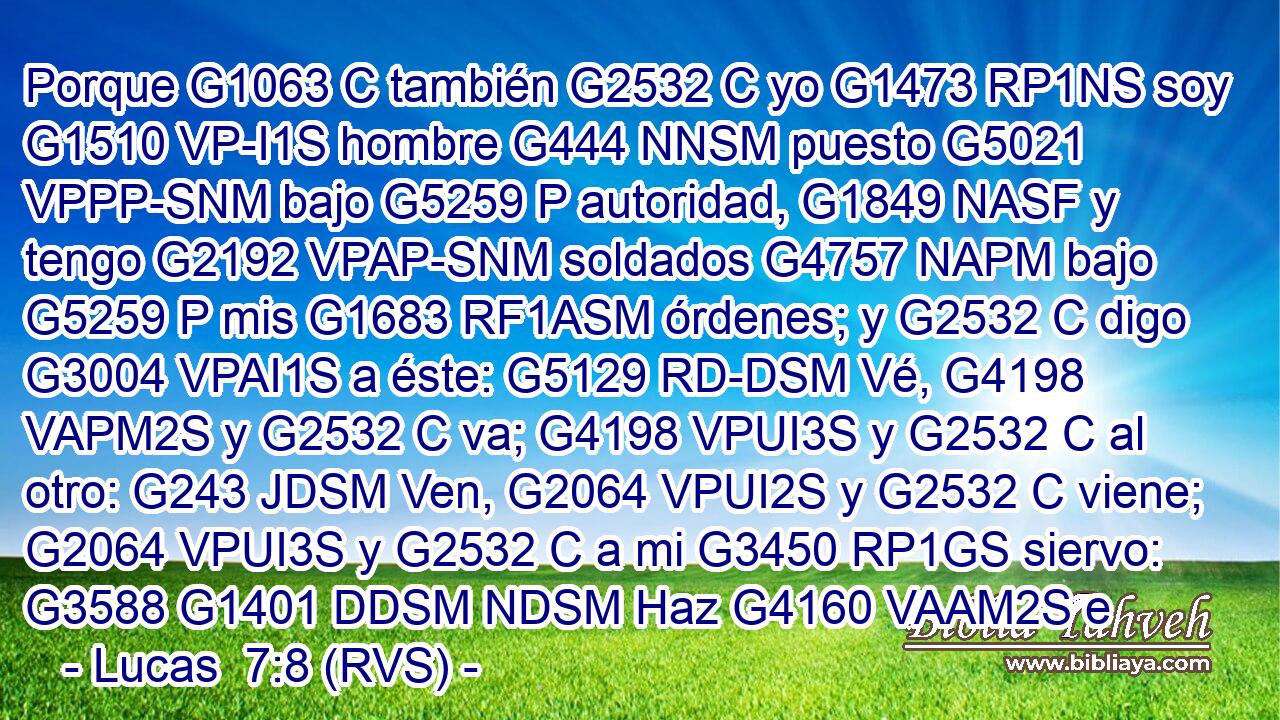 Porque G1063 C también G2532 C yo G1473 RP1NS soy G1510 VP-I1S hombre G444 NNSM puesto G5021 VPPP-SNM bajo G5259 P autoridad, G1849 NASF y tengo G2192 VPAP-SNM soldados G4757 NAPM bajo G5259 P mis G1683 RF1ASM órdenes; y G2532 C digo G3004 VPAI1S a éste: G5129 RD-DSM Vé, G4198 VAPM2S y G2532 C va; G4198 VPUI3S y G2532 C al otro: G243 JDSM Ven, G2064 VPUI2S y G2532 C viene; G2064 VPUI3S y G2532 C a mi G3450 RP1GS siervo: G3588 G1401 DDSM NDSM Haz G4160 VAAM2S e