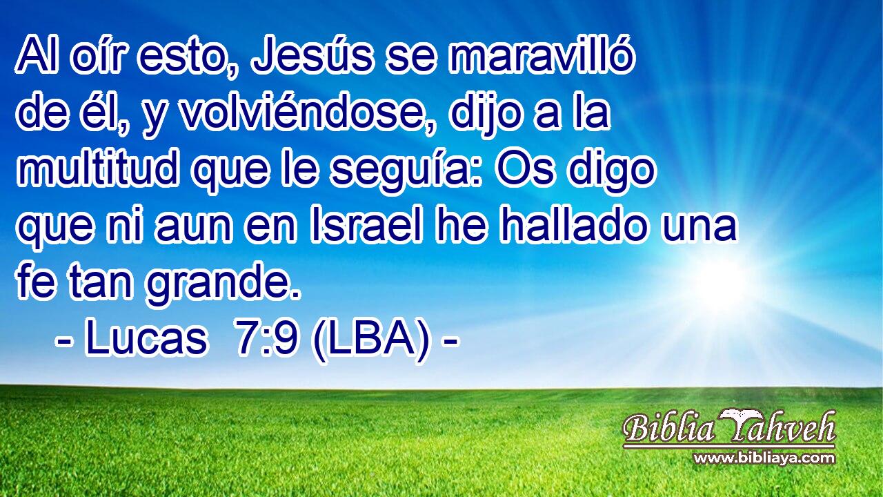 Al oír esto, Jesús se maravilló de él, y volviéndose, dijo a la multitud que le seguía: Os digo que ni aun en Israel he hallado una fe tan grande.