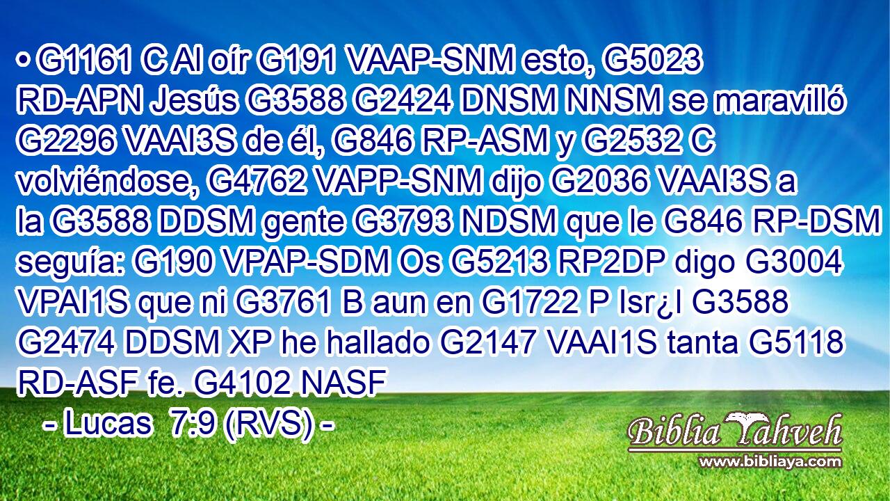 • G1161 C Al oír G191 VAAP-SNM esto, G5023 RD-APN Jesús G3588 G2424 DNSM NNSM se maravilló G2296 VAAI3S de él, G846 RP-ASM y G2532 C volviéndose, G4762 VAPP-SNM dijo G2036 VAAI3S a la G3588 DDSM gente G3793 NDSM que le G846 RP-DSM seguía: G190 VPAP-SDM Os G5213 RP2DP digo G3004 VPAI1S que ni G3761 B aun en G1722 P Isr¿l G3588 G2474 DDSM XP he hallado G2147 VAAI1S tanta G5118 RD-ASF fe. G4102 NASF 