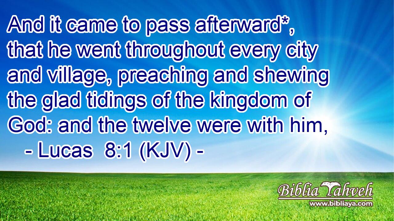 And it came to pass afterward*, that he went throughout every city and village, preaching and shewing the glad tidings of the kingdom of God: and the twelve were with him,