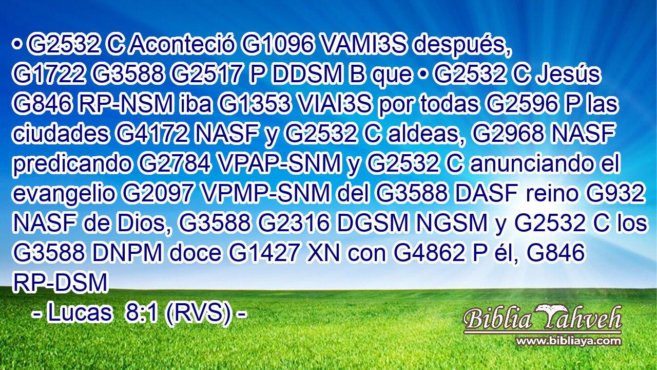 • G2532 C Aconteció G1096 VAMI3S después, G1722 G3588 G2517 P DDSM B que • G2532 C Jesús G846 RP-NSM iba G1353 VIAI3S por todas G2596 P las ciudades G4172 NASF y G2532 C aldeas, G2968 NASF predicando G2784 VPAP-SNM y G2532 C anunciando el evangelio G2097 VPMP-SNM del G3588 DASF reino G932 NASF de Dios, G3588 G2316 DGSM NGSM y G2532 C los G3588 DNPM doce G1427 XN con G4862 P él, G846 RP-DSM 