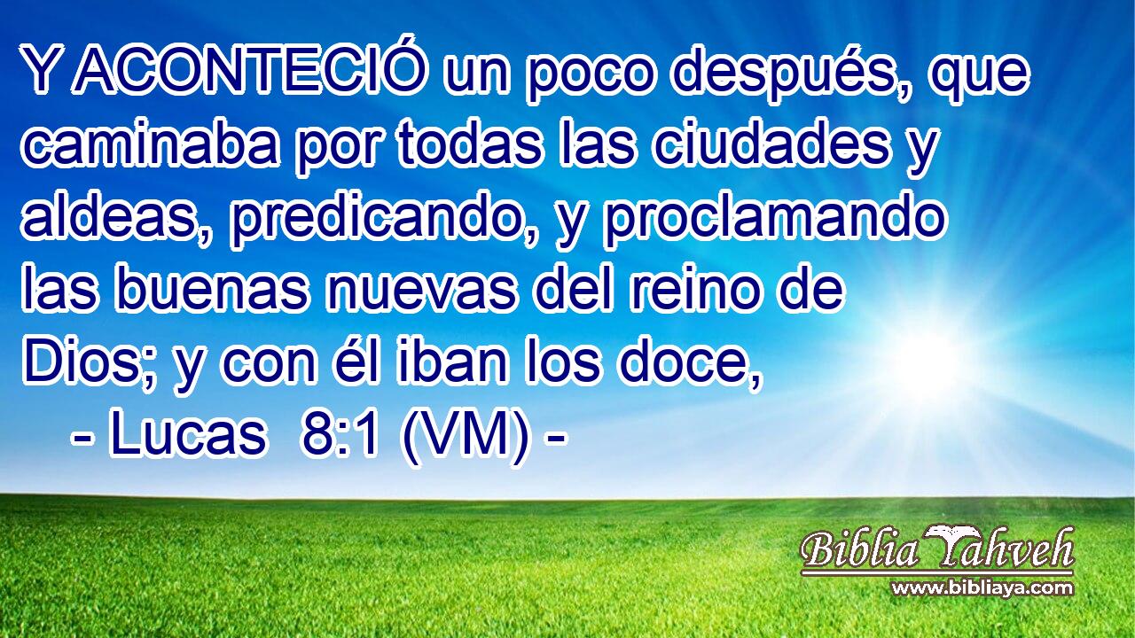  Y ACONTECIÓ un poco después, que caminaba por todas las ciudades y aldeas, predicando, y proclamando las buenas nuevas del reino de Dios; y con él iban los doce, 
