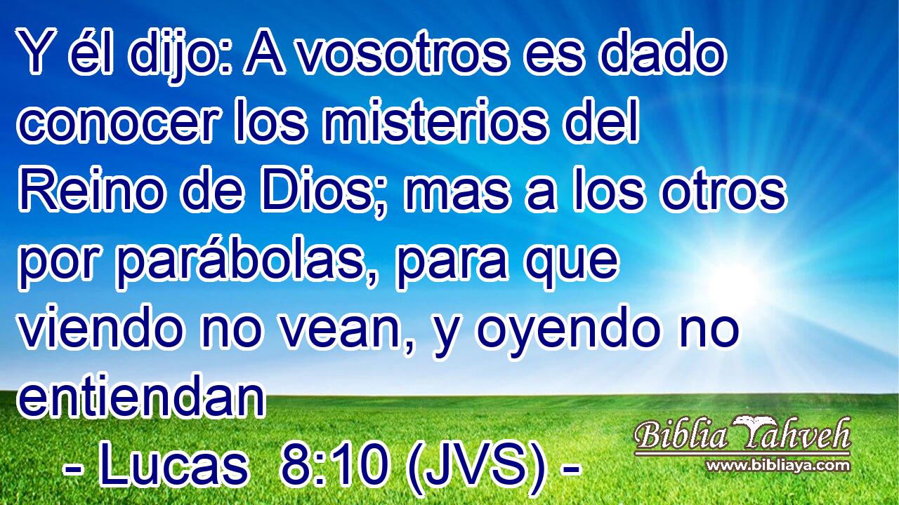 Y él dijo: A vosotros es dado conocer los misterios del Reino de Dios; mas a los otros por parábolas, para que viendo no vean, y oyendo no entiendan
