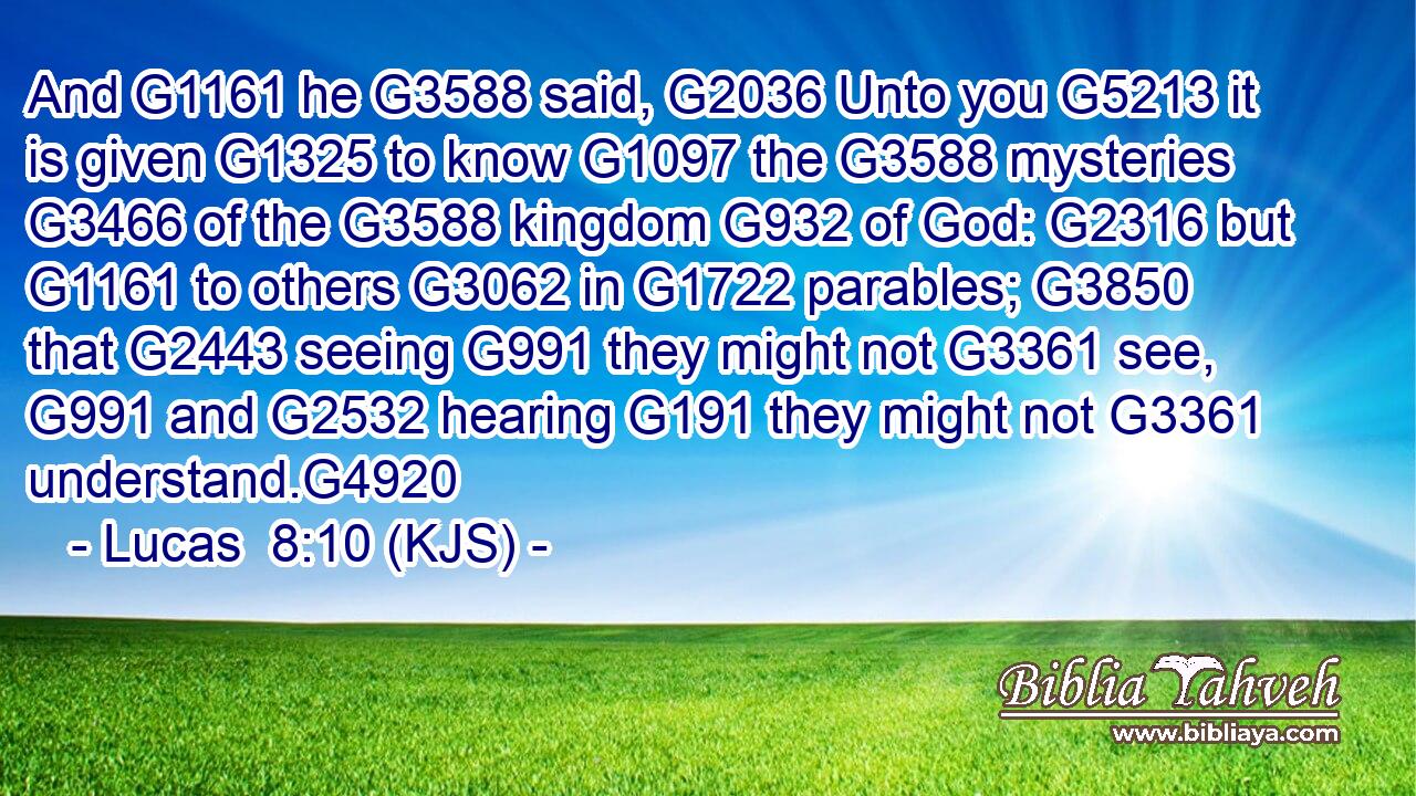 And G1161 he G3588 said, G2036 Unto you G5213 it is given G1325 to know G1097 the G3588 mysteries G3466 of the G3588 kingdom G932 of God: G2316 but G1161 to others G3062 in G1722 parables; G3850 that G2443 seeing G991 they might not G3361 see, G991 and G2532 hearing G191 they might not G3361 understand.G4920
