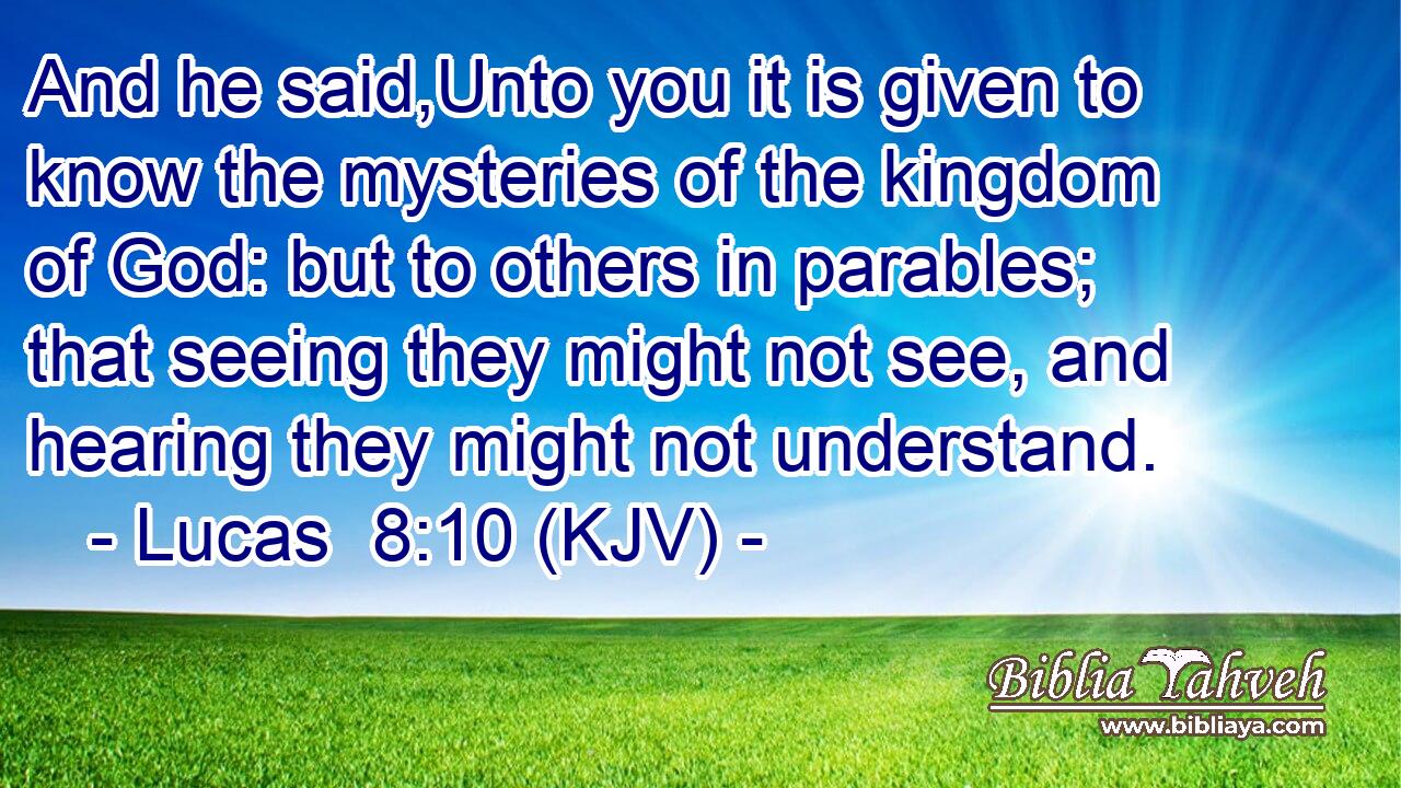 And he said,Unto you it is given to know the mysteries of the kingdom of God: but to others in parables; that seeing they might not see, and hearing they might not understand.