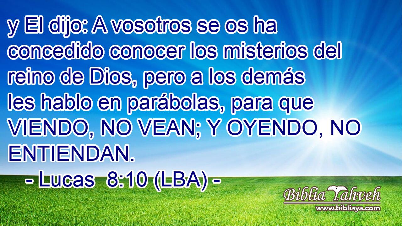 y El dijo: A vosotros se os ha concedido conocer los misterios del reino de Dios, pero a los demás les hablo en parábolas, para que VIENDO, NO VEAN; Y OYENDO, NO ENTIENDAN.