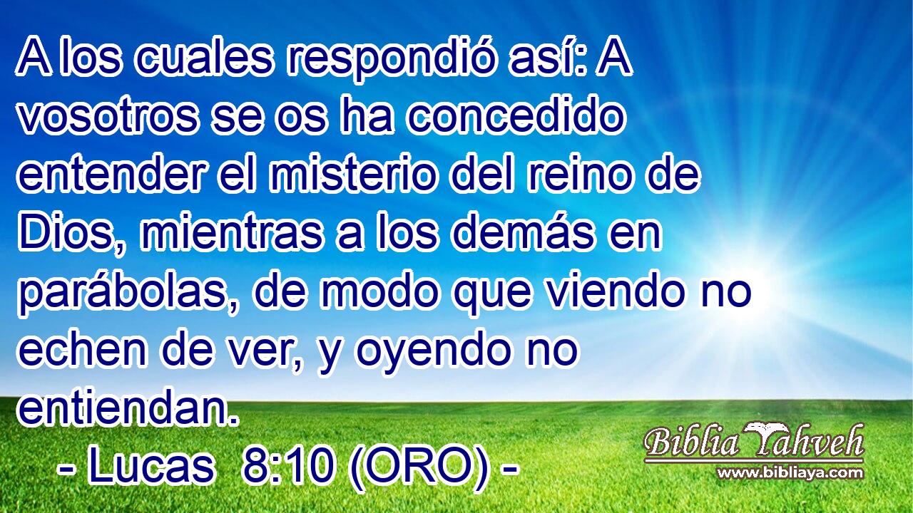  A los cuales respondió así: A vosotros se os ha concedido entender el misterio del reino de Dios, mientras a los demás en parábolas, de modo que viendo no echen de ver, y oyendo no entiendan. 