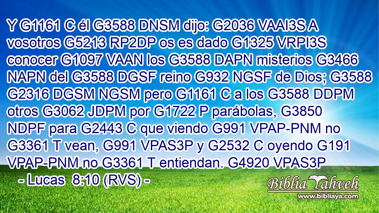 Y G1161 C él G3588 DNSM dijo: G2036 VAAI3S A vosotros G5213 RP2DP os es dado G1325 VRPI3S conocer G1097 VAAN los G3588 DAPN misterios G3466 NAPN del G3588 DGSF reino G932 NGSF de Dios; G3588 G2316 DGSM NGSM pero G1161 C a los G3588 DDPM otros G3062 JDPM por G1722 P parábolas, G3850 NDPF para G2443 C que viendo G991 VPAP-PNM no G3361 T vean, G991 VPAS3P y G2532 C oyendo G191 VPAP-PNM no G3361 T entiendan. G4920 VPAS3P 