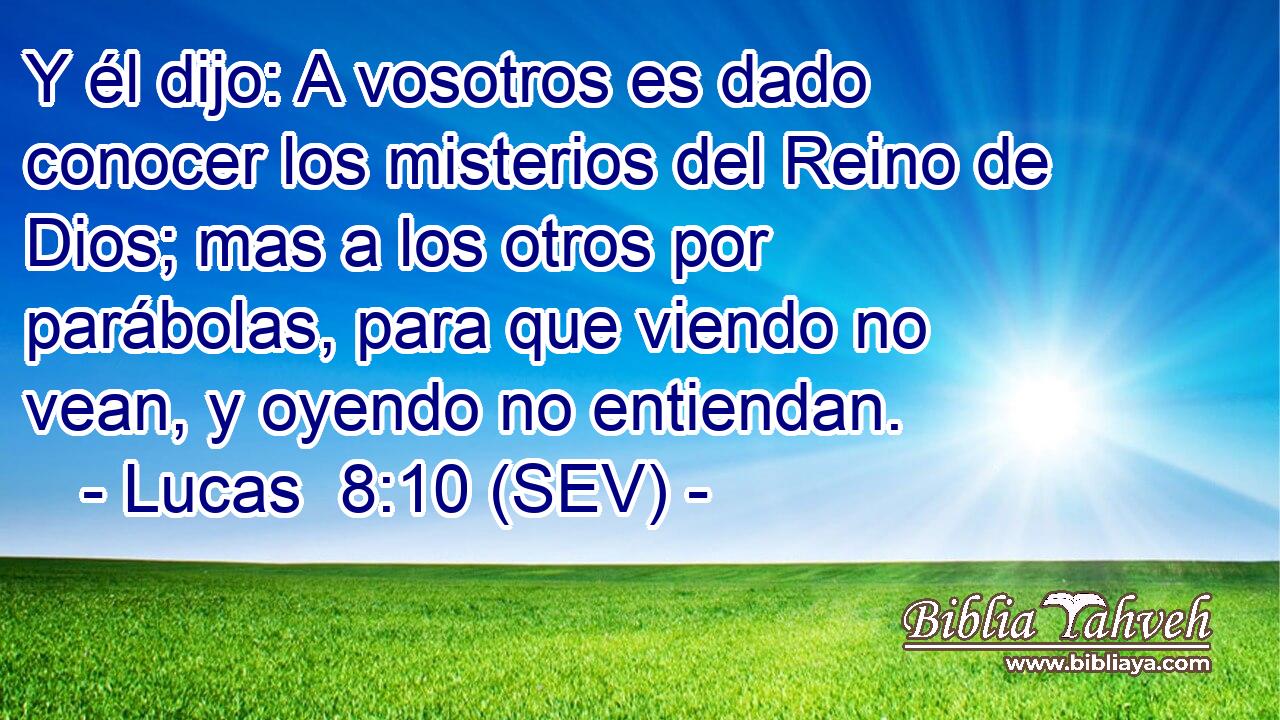 Y él dijo: A vosotros es dado conocer los misterios del Reino de Dios; mas a los otros por parábolas, para que viendo no vean, y oyendo no entiendan.