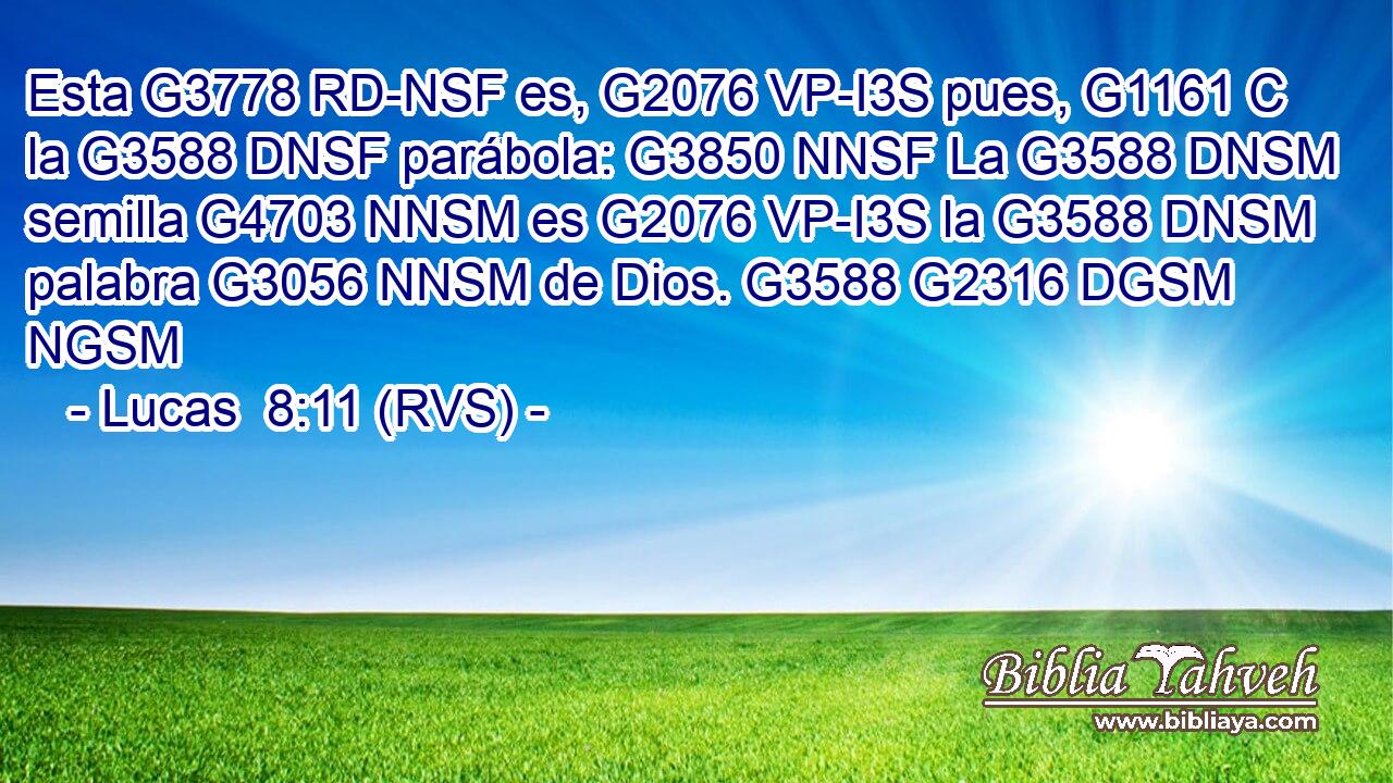 Esta G3778 RD-NSF es, G2076 VP-I3S pues, G1161 C la G3588 DNSF parábola: G3850 NNSF La G3588 DNSM semilla G4703 NNSM es G2076 VP-I3S la G3588 DNSM palabra G3056 NNSM de Dios. G3588 G2316 DGSM NGSM 