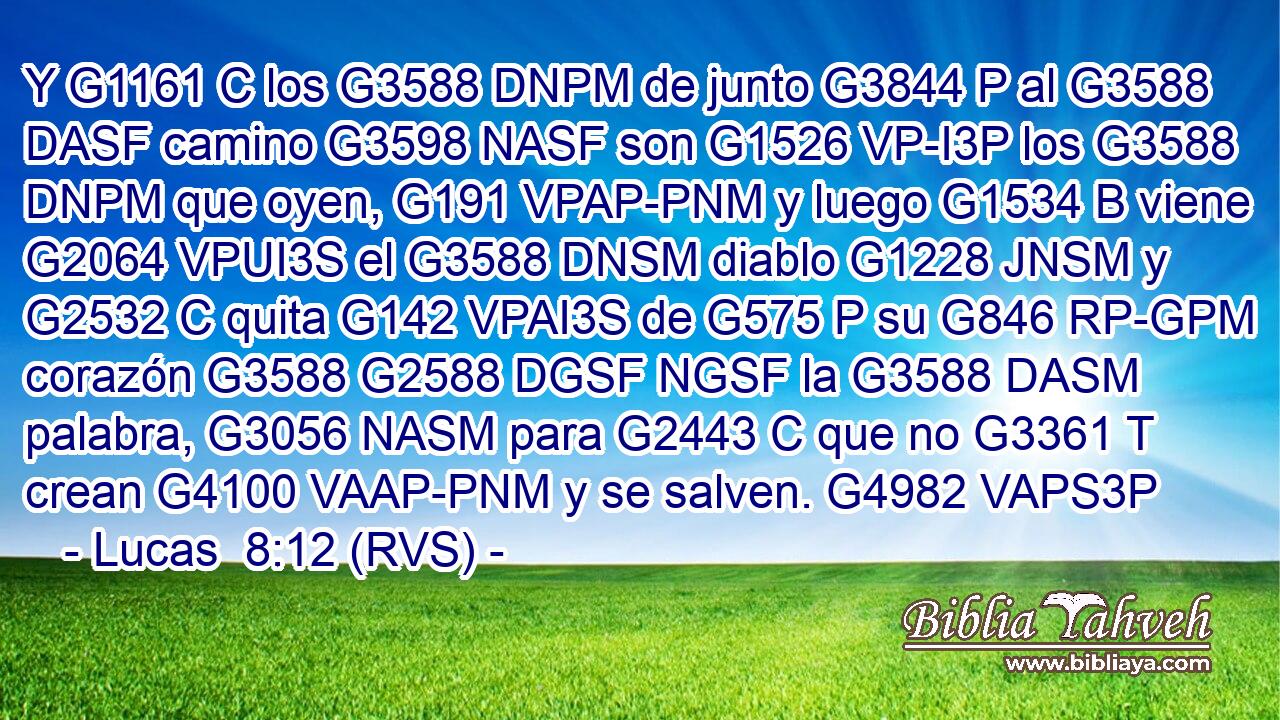 Y G1161 C los G3588 DNPM de junto G3844 P al G3588 DASF camino G3598 NASF son G1526 VP-I3P los G3588 DNPM que oyen, G191 VPAP-PNM y luego G1534 B viene G2064 VPUI3S el G3588 DNSM diablo G1228 JNSM y G2532 C quita G142 VPAI3S de G575 P su G846 RP-GPM corazón G3588 G2588 DGSF NGSF la G3588 DASM palabra, G3056 NASM para G2443 C que no G3361 T crean G4100 VAAP-PNM y se salven. G4982 VAPS3P 