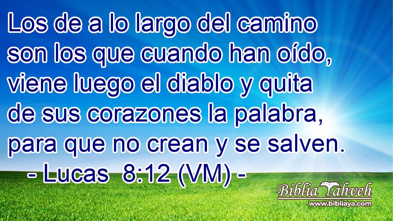  Los de a lo largo del camino son los que cuando han oído, viene luego el diablo y quita de sus corazones la palabra, para que no crean y se salven. 