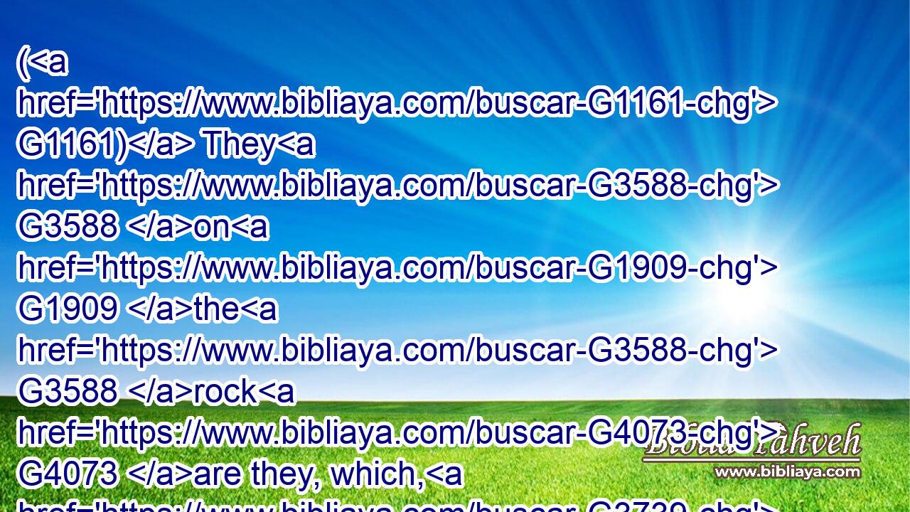 ( G1161) They G3588 on G1909 the G3588 rock G4073 are they, which, G3739 when G3752 they hear, G191 receive G1209 the G3588 word G3056 with G3326 joy; G5479 and G2532 these G3778 have G2192 no G3756 root, G4491 which G3739 for G4314 a while G2540 believe, G4100 and G2532 in G1722 time G2540 of temptation G3986 fall away.G868