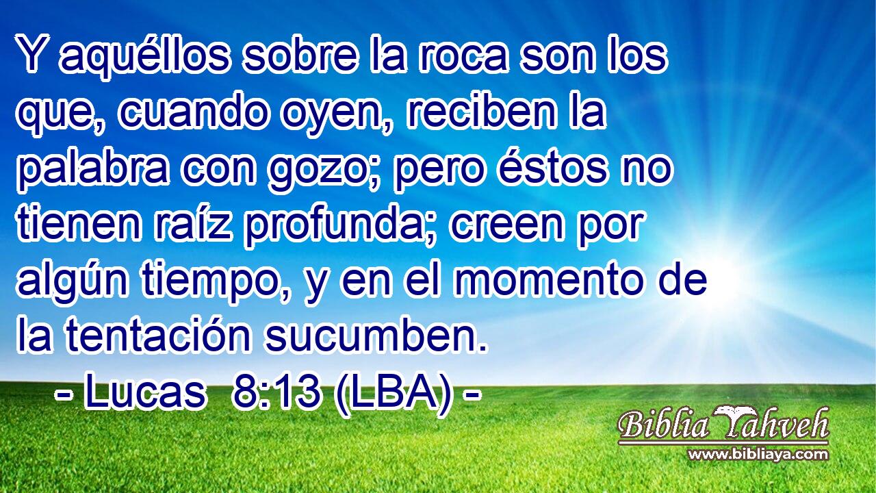 Y aquéllos sobre la roca son los que, cuando oyen, reciben la palabra con gozo; pero éstos no tienen raíz profunda; creen por algún tiempo, y en el momento de la tentación sucumben.