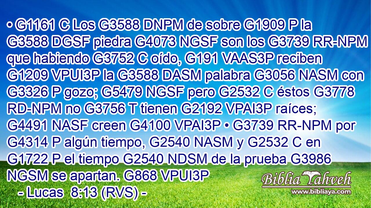 • G1161 C Los G3588 DNPM de sobre G1909 P la G3588 DGSF piedra G4073 NGSF son los G3739 RR-NPM que habiendo G3752 C oído, G191 VAAS3P reciben G1209 VPUI3P la G3588 DASM palabra G3056 NASM con G3326 P gozo; G5479 NGSF pero G2532 C éstos G3778 RD-NPM no G3756 T tienen G2192 VPAI3P raíces; G4491 NASF creen G4100 VPAI3P • G3739 RR-NPM por G4314 P algún tiempo, G2540 NASM y G2532 C en G1722 P el tiempo G2540 NDSM de la prueba G3986 NGSM se apartan. G868 VPUI3P 