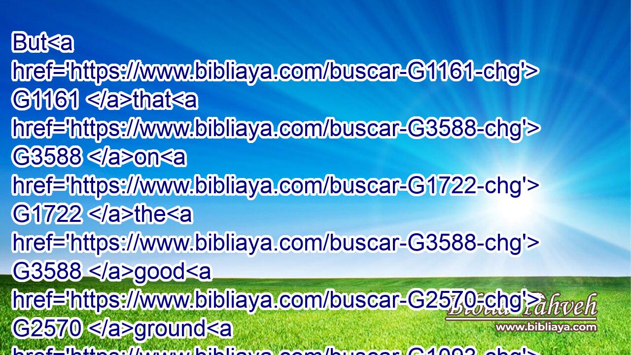 But G1161 that G3588 on G1722 the G3588 good G2570 ground G1093 are G1526 they, G3748 which in G1722 an honest G2570 and G2532 good G18 heart, G2588 having heard G191 the G3588 word, G3056 keep G2722 it, and G2532 bring forth fruit G2592 with G1722 patience.G5281