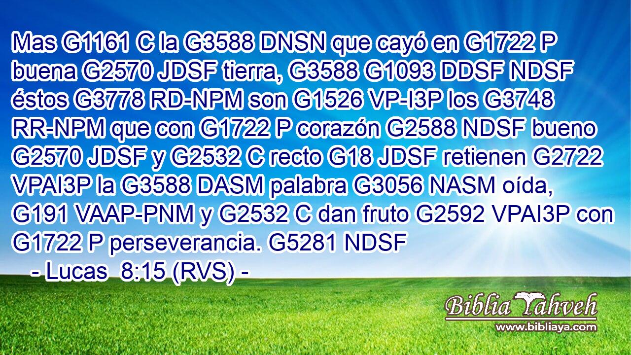 Mas G1161 C la G3588 DNSN que cayó en G1722 P buena G2570 JDSF tierra, G3588 G1093 DDSF NDSF éstos G3778 RD-NPM son G1526 VP-I3P los G3748 RR-NPM que con G1722 P corazón G2588 NDSF bueno G2570 JDSF y G2532 C recto G18 JDSF retienen G2722 VPAI3P la G3588 DASM palabra G3056 NASM oída, G191 VAAP-PNM y G2532 C dan fruto G2592 VPAI3P con G1722 P perseverancia. G5281 NDSF 