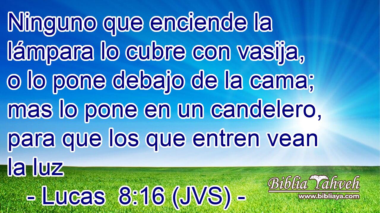 Ninguno que enciende la lámpara lo cubre con vasija, o lo pone debajo de la cama; mas lo pone en un candelero, para que los que entren vean la luz