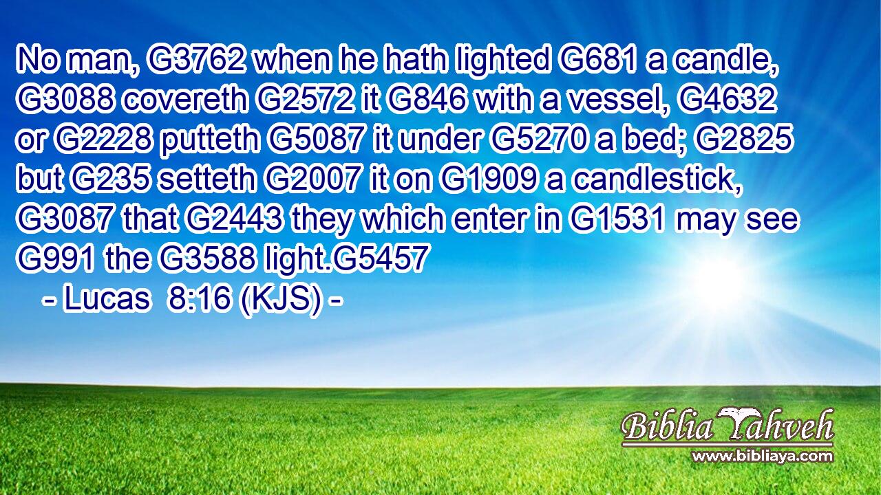No man, G3762 when he hath lighted G681 a candle, G3088 covereth G2572 it G846 with a vessel, G4632 or G2228 putteth G5087 it under G5270 a bed; G2825 but G235 setteth G2007 it on G1909 a candlestick, G3087 that G2443 they which enter in G1531 may see G991 the G3588 light.G5457