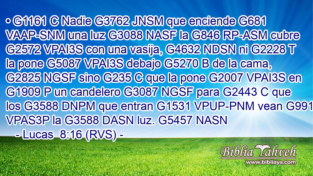 • G1161 C Nadie G3762 JNSM que enciende G681 VAAP-SNM una luz G3088 NASF la G846 RP-ASM cubre G2572 VPAI3S con una vasija, G4632 NDSN ni G2228 T la pone G5087 VPAI3S debajo G5270 B de la cama, G2825 NGSF sino G235 C que la pone G2007 VPAI3S en G1909 P un candelero G3087 NGSF para G2443 C que los G3588 DNPM que entran G1531 VPUP-PNM vean G991 VPAS3P la G3588 DASN luz. G5457 NASN 