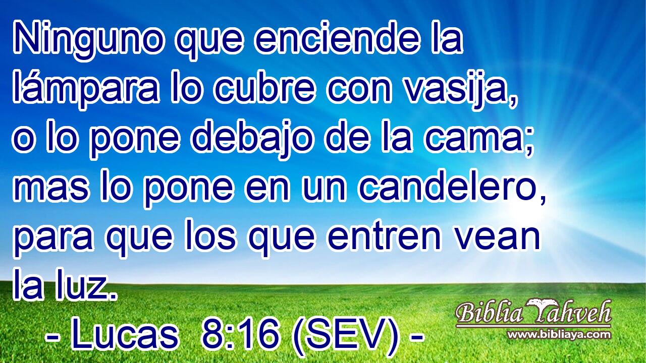 Ninguno que enciende la lámpara lo cubre con vasija, o lo pone debajo de la cama; mas lo pone en un candelero, para que los que entren vean la luz.