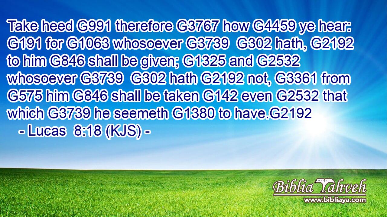 Take heed G991 therefore G3767 how G4459 ye hear: G191 for G1063 whosoever G3739  G302 hath, G2192 to him G846 shall be given; G1325 and G2532 whosoever G3739  G302 hath G2192 not, G3361 from G575 him G846 shall be taken G142 even G2532 that which G3739 he seemeth G1380 to have.G2192