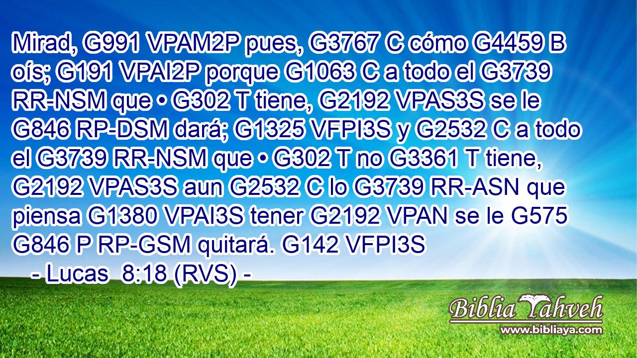 Mirad, G991 VPAM2P pues, G3767 C cómo G4459 B oís; G191 VPAI2P porque G1063 C a todo el G3739 RR-NSM que • G302 T tiene, G2192 VPAS3S se le G846 RP-DSM dará; G1325 VFPI3S y G2532 C a todo el G3739 RR-NSM que • G302 T no G3361 T tiene, G2192 VPAS3S aun G2532 C lo G3739 RR-ASN que piensa G1380 VPAI3S tener G2192 VPAN se le G575 G846 P RP-GSM quitará. G142 VFPI3S 