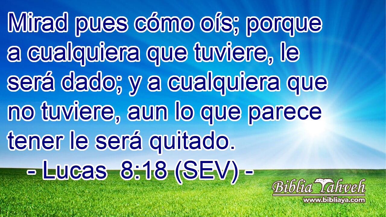 Mirad pues cómo oís; porque a cualquiera que tuviere, le será dado; y a cualquiera que no tuviere, aun lo que parece tener le será quitado.