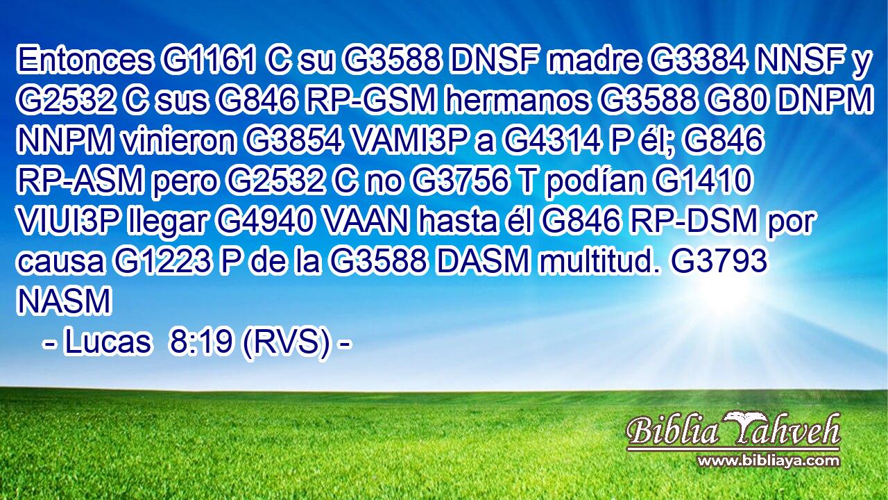 Entonces G1161 C su G3588 DNSF madre G3384 NNSF y G2532 C sus G846 RP-GSM hermanos G3588 G80 DNPM NNPM vinieron G3854 VAMI3P a G4314 P él; G846 RP-ASM pero G2532 C no G3756 T podían G1410 VIUI3P llegar G4940 VAAN hasta él G846 RP-DSM por causa G1223 P de la G3588 DASM multitud. G3793 NASM 