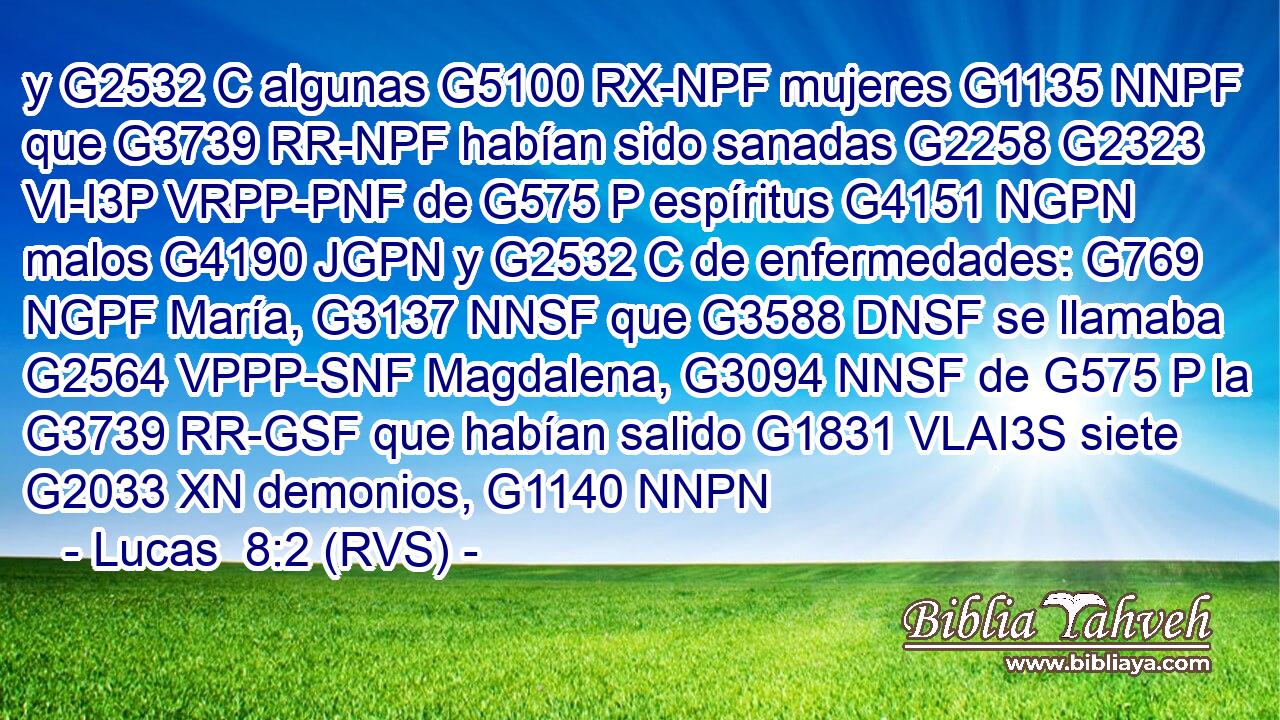 y G2532 C algunas G5100 RX-NPF mujeres G1135 NNPF que G3739 RR-NPF habían sido sanadas G2258 G2323 VI-I3P VRPP-PNF de G575 P espíritus G4151 NGPN malos G4190 JGPN y G2532 C de enfermedades: G769 NGPF María, G3137 NNSF que G3588 DNSF se llamaba G2564 VPPP-SNF Magdalena, G3094 NNSF de G575 P la G3739 RR-GSF que habían salido G1831 VLAI3S siete G2033 XN demonios, G1140 NNPN 