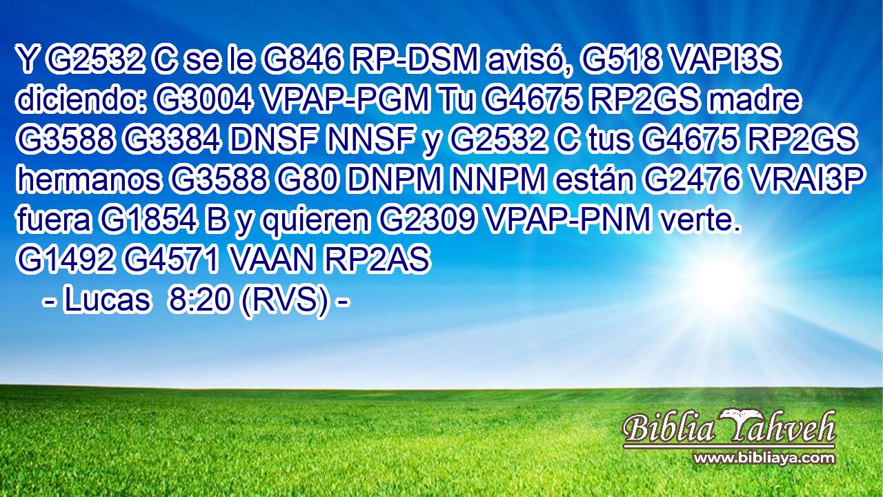Y G2532 C se le G846 RP-DSM avisó, G518 VAPI3S diciendo: G3004 VPAP-PGM Tu G4675 RP2GS madre G3588 G3384 DNSF NNSF y G2532 C tus G4675 RP2GS hermanos G3588 G80 DNPM NNPM están G2476 VRAI3P fuera G1854 B y quieren G2309 VPAP-PNM verte. G1492 G4571 VAAN RP2AS 