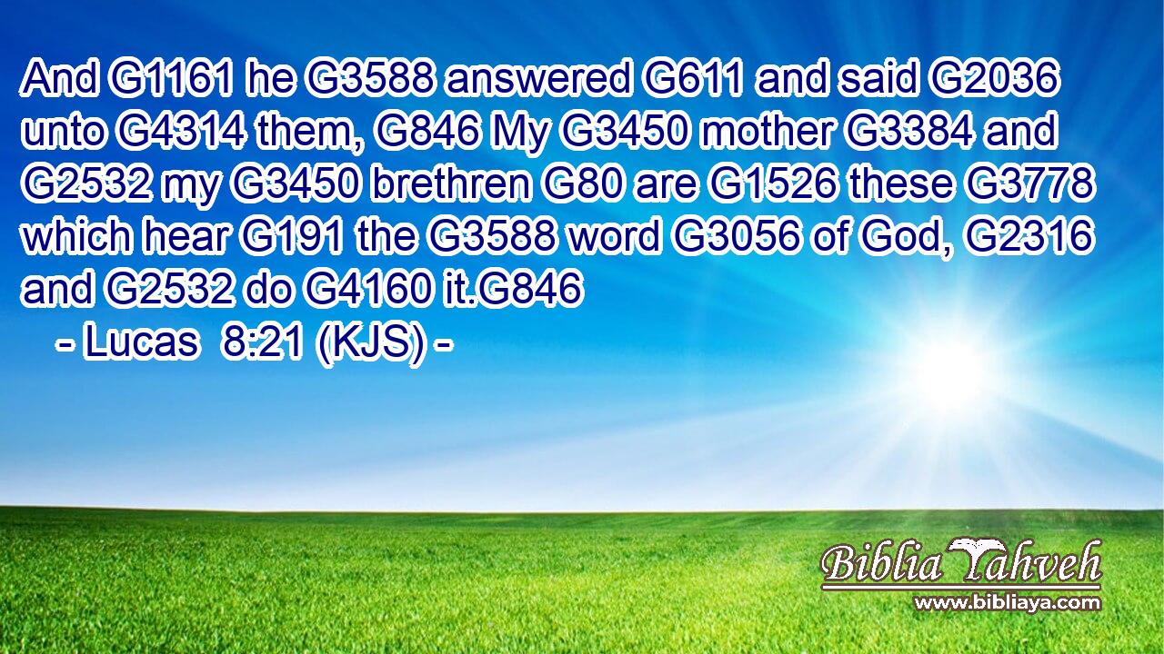 And G1161 he G3588 answered G611 and said G2036 unto G4314 them, G846 My G3450 mother G3384 and G2532 my G3450 brethren G80 are G1526 these G3778 which hear G191 the G3588 word G3056 of God, G2316 and G2532 do G4160 it.G846