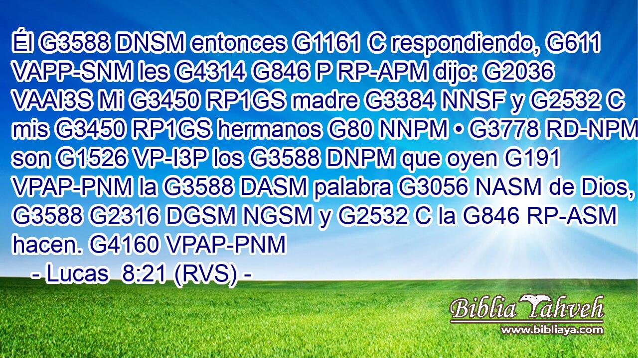 Él G3588 DNSM entonces G1161 C respondiendo, G611 VAPP-SNM les G4314 G846 P RP-APM dijo: G2036 VAAI3S Mi G3450 RP1GS madre G3384 NNSF y G2532 C mis G3450 RP1GS hermanos G80 NNPM • G3778 RD-NPM son G1526 VP-I3P los G3588 DNPM que oyen G191 VPAP-PNM la G3588 DASM palabra G3056 NASM de Dios, G3588 G2316 DGSM NGSM y G2532 C la G846 RP-ASM hacen. G4160 VPAP-PNM 