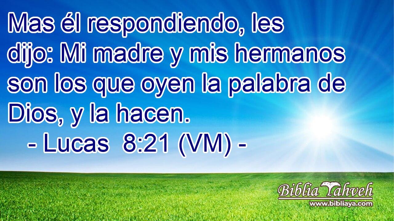  Mas él respondiendo, les dijo: Mi madre y mis hermanos son los que oyen la palabra de Dios, y la hacen. 