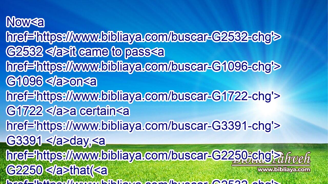 Now G2532 it came to pass G1096 on G1722 a certain G3391 day, G2250 that( G2532) he G846 went G1684 into G1519 a ship G4143 with( G2532) his G846 disciples: G3101 and G2532 he said G2036 unto G4314 them, G846 Let us go over G1330 unto G1519 the G3588 other side G4008 of the G3588 lake. G3041 And G2532 they launched forth.G321
