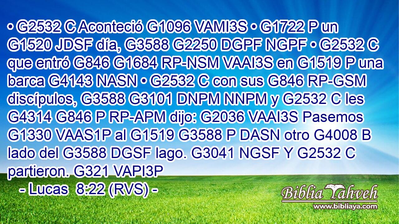 • G2532 C Aconteció G1096 VAMI3S • G1722 P un G1520 JDSF día, G3588 G2250 DGPF NGPF • G2532 C que entró G846 G1684 RP-NSM VAAI3S en G1519 P una barca G4143 NASN • G2532 C con sus G846 RP-GSM discípulos, G3588 G3101 DNPM NNPM y G2532 C les G4314 G846 P RP-APM dijo: G2036 VAAI3S Pasemos G1330 VAAS1P al G1519 G3588 P DASN otro G4008 B lado del G3588 DGSF lago. G3041 NGSF Y G2532 C partieron. G321 VAPI3P 