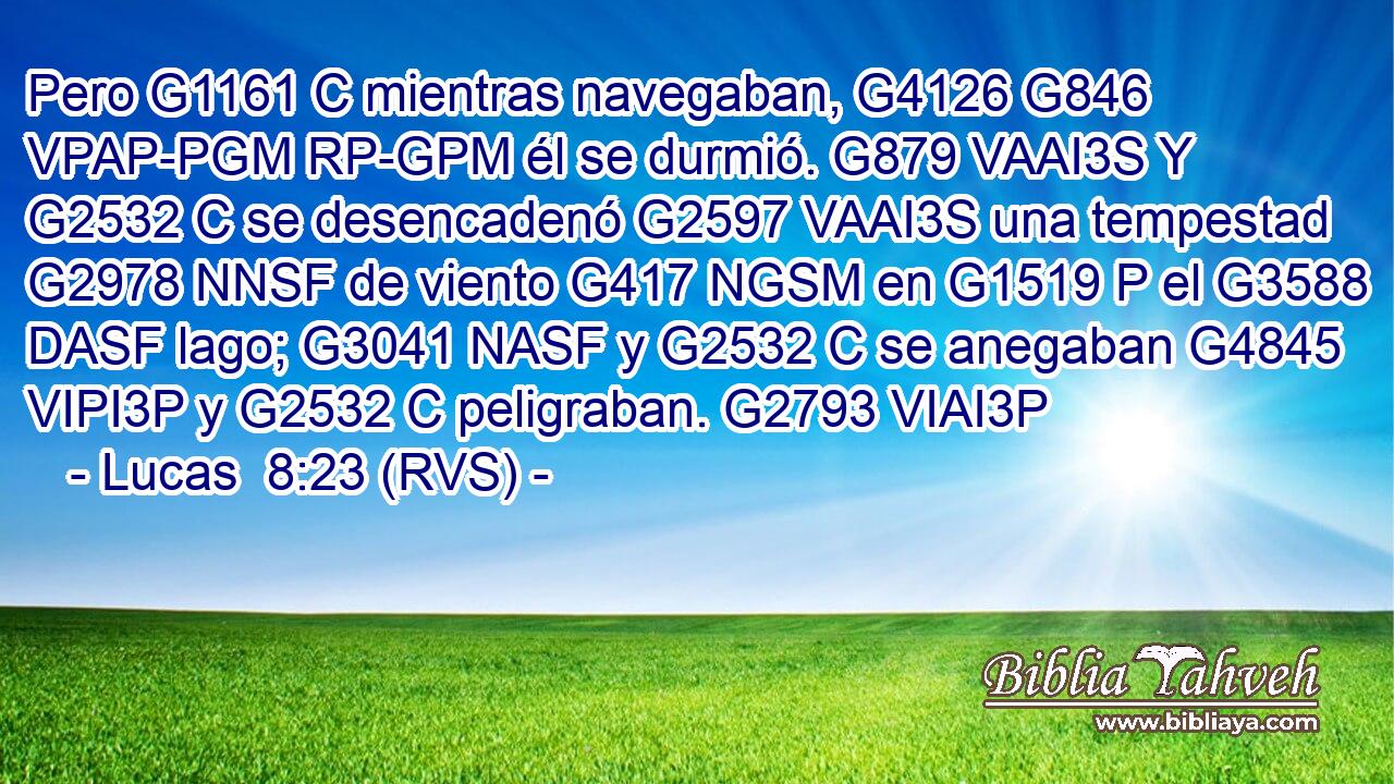Pero G1161 C mientras navegaban, G4126 G846 VPAP-PGM RP-GPM él se durmió. G879 VAAI3S Y G2532 C se desencadenó G2597 VAAI3S una tempestad G2978 NNSF de viento G417 NGSM en G1519 P el G3588 DASF lago; G3041 NASF y G2532 C se anegaban G4845 VIPI3P y G2532 C peligraban. G2793 VIAI3P 
