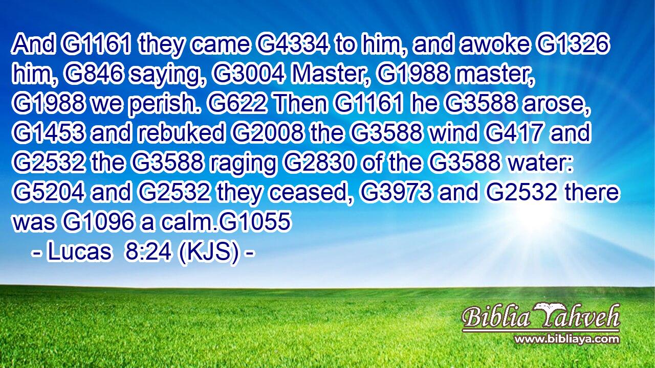 And G1161 they came G4334 to him, and awoke G1326 him, G846 saying, G3004 Master, G1988 master, G1988 we perish. G622 Then G1161 he G3588 arose, G1453 and rebuked G2008 the G3588 wind G417 and G2532 the G3588 raging G2830 of the G3588 water: G5204 and G2532 they ceased, G3973 and G2532 there was G1096 a calm.G1055