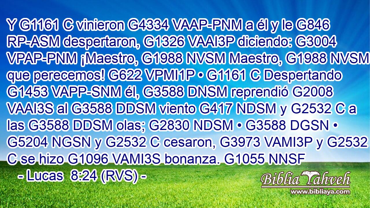 Y G1161 C vinieron G4334 VAAP-PNM a él y le G846 RP-ASM despertaron, G1326 VAAI3P diciendo: G3004 VPAP-PNM ¡Maestro, G1988 NVSM Maestro, G1988 NVSM que perecemos! G622 VPMI1P • G1161 C Despertando G1453 VAPP-SNM él, G3588 DNSM reprendió G2008 VAAI3S al G3588 DDSM viento G417 NDSM y G2532 C a las G3588 DDSM olas; G2830 NDSM • G3588 DGSN • G5204 NGSN y G2532 C cesaron, G3973 VAMI3P y G2532 C se hizo G1096 VAMI3S bonanza. G1055 NNSF 