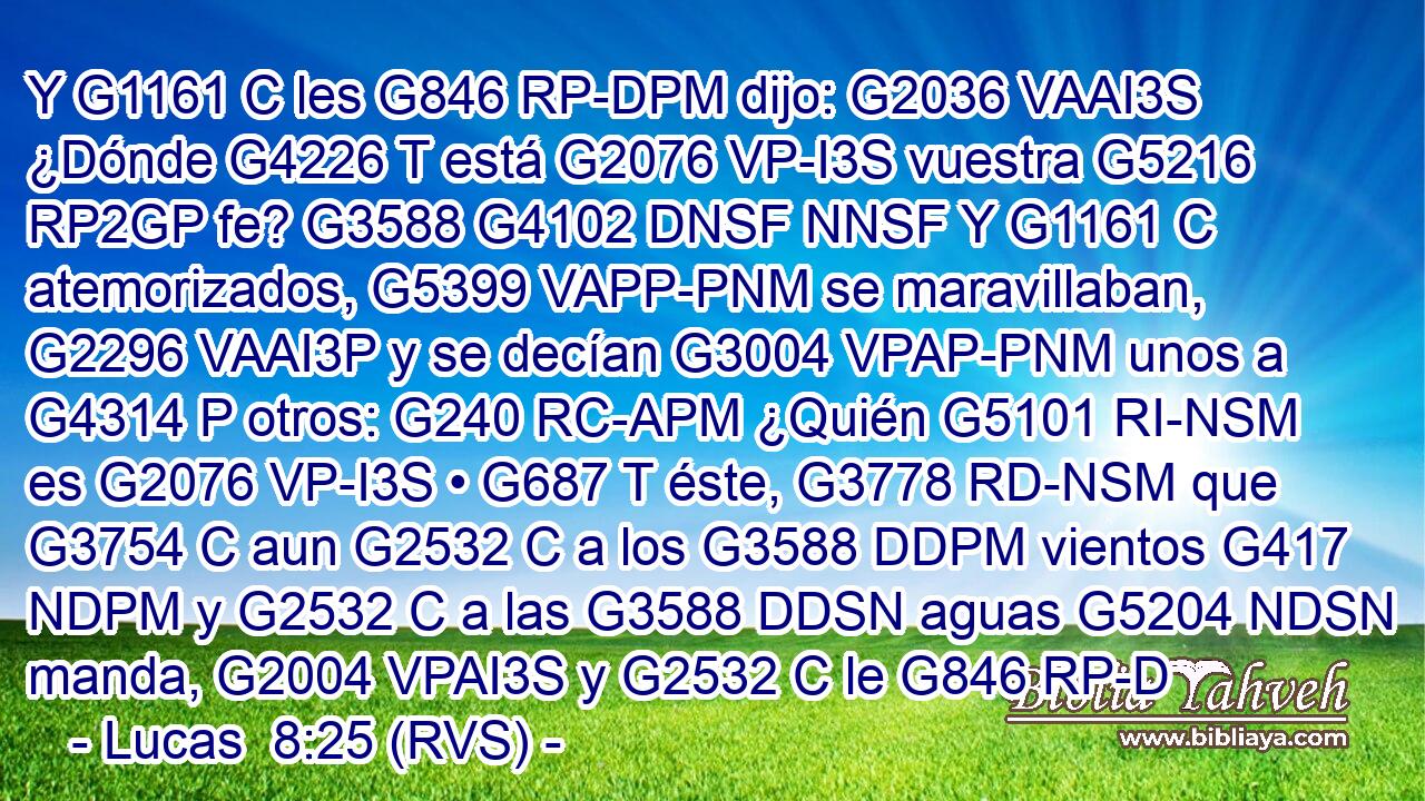 Y G1161 C les G846 RP-DPM dijo: G2036 VAAI3S ¿Dónde G4226 T está G2076 VP-I3S vuestra G5216 RP2GP fe? G3588 G4102 DNSF NNSF Y G1161 C atemorizados, G5399 VAPP-PNM se maravillaban, G2296 VAAI3P y se decían G3004 VPAP-PNM unos a G4314 P otros: G240 RC-APM ¿Quién G5101 RI-NSM es G2076 VP-I3S • G687 T éste, G3778 RD-NSM que G3754 C aun G2532 C a los G3588 DDPM vientos G417 NDPM y G2532 C a las G3588 DDSN aguas G5204 NDSN manda, G2004 VPAI3S y G2532 C le G846 RP-D