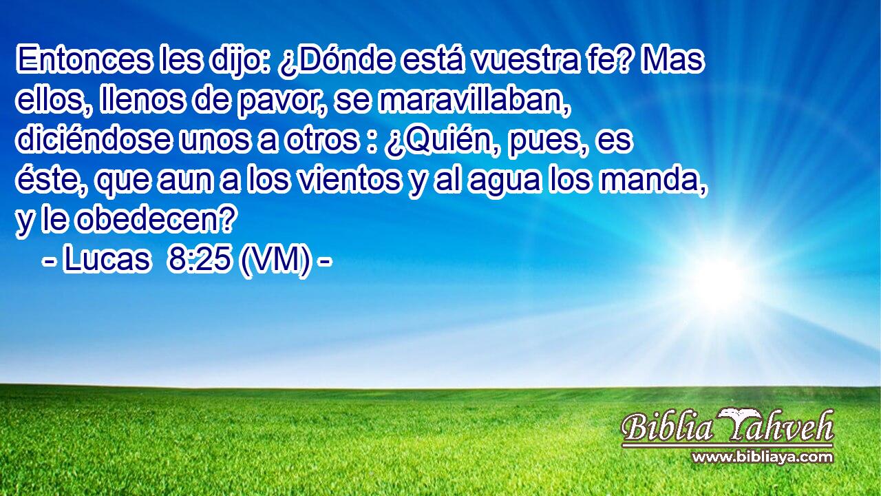  Entonces les dijo: ¿Dónde está vuestra fe? Mas ellos, llenos de pavor, se maravillaban, diciéndose unos a otros : ¿Quién, pues, es éste, que aun a los vientos y al agua los manda, y le obedecen? 