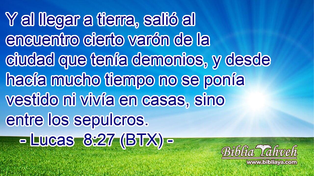 Y al llegar a tierra, salió al encuentro cierto varón de la ciudad que tenía demonios, y desde hacía mucho tiempo no se ponía vestido ni vivía en casas, sino entre los sepulcros.
