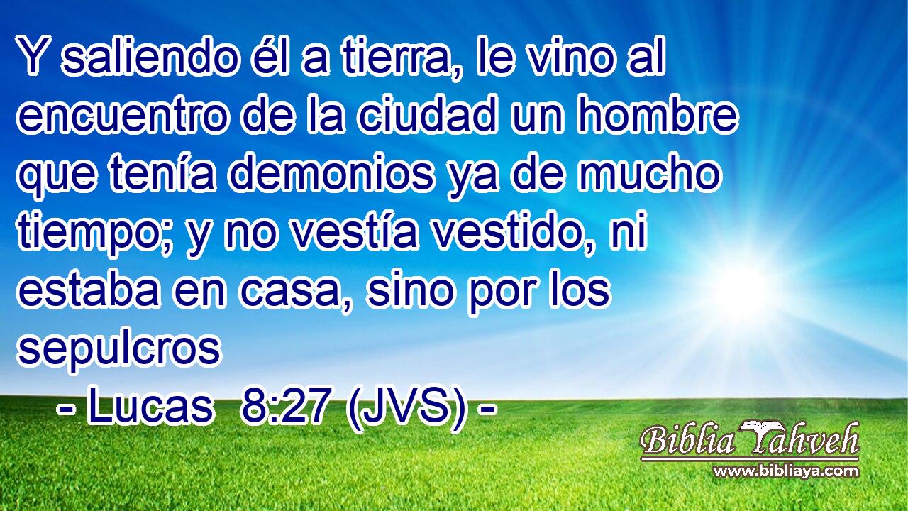 Y saliendo él a tierra, le vino al encuentro de la ciudad un hombre que tenía demonios ya de mucho tiempo; y no vestía vestido, ni estaba en casa, sino por los sepulcros