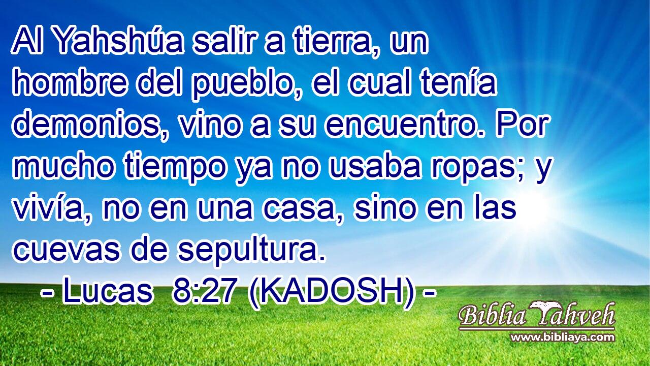 Al Yahshúa salir a tierra, un hombre del pueblo, el cual tenía demonios, vino a su encuentro. Por mucho tiempo ya no usaba ropas; y vivía, no en una casa, sino en las cuevas de sepultura. 